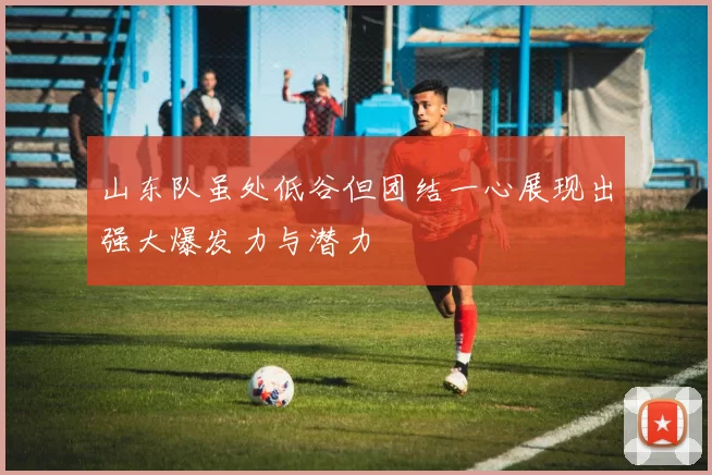 山东队虽处低谷但团结一心展现出强大爆发力与潜力