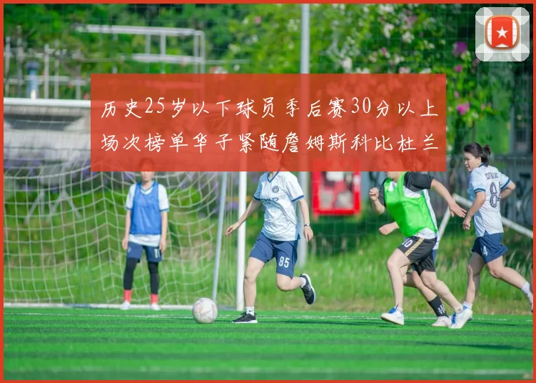 历史25岁以下球员季后赛30分以上场次榜单华子紧随詹姆斯科比杜兰特之后