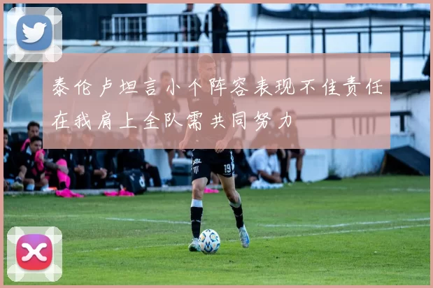 泰伦卢坦言小个阵容表现不佳责任在我肩上全队需共同努力