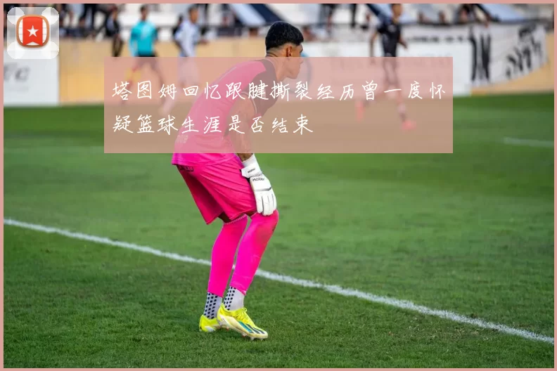 塔图姆回忆跟腱撕裂经历曾一度怀疑篮球生涯是否结束