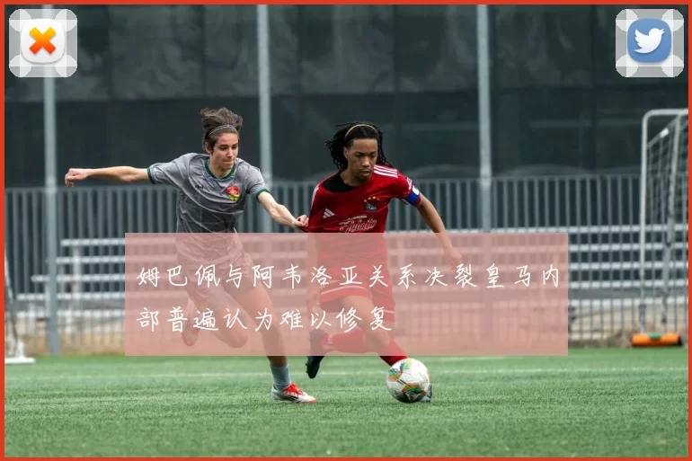 姆巴佩与阿韦洛亚关系决裂皇马内部普遍认为难以修复