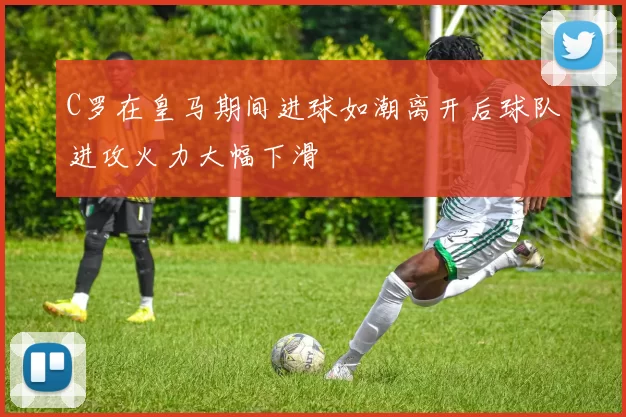 C罗在皇马期间进球如潮离开后球队进攻火力大幅下滑