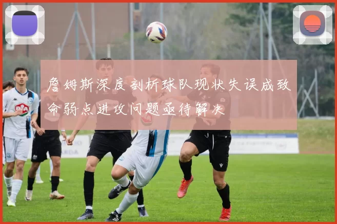詹姆斯深度剖析球队现状失误成致命弱点进攻问题亟待解决