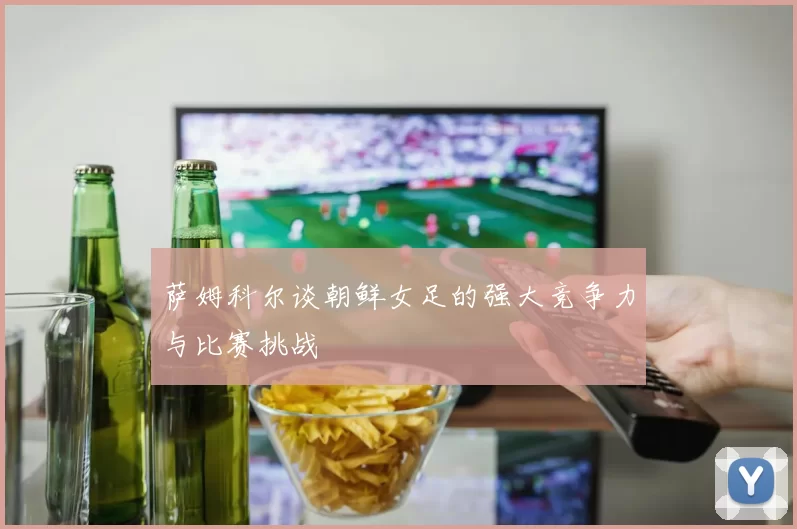 萨姆科尔谈朝鲜女足的强大竞争力与比赛挑战