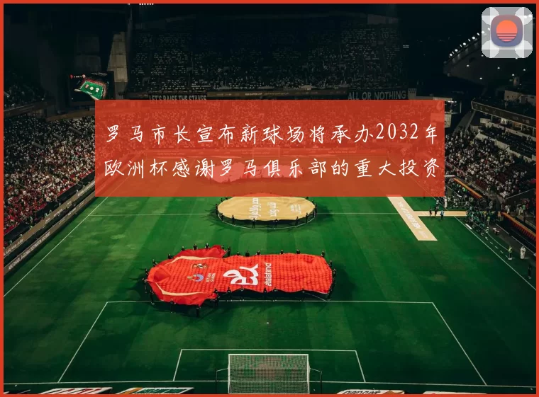 罗马市长宣布新球场将承办2032年欧洲杯感谢罗马俱乐部的重大投资