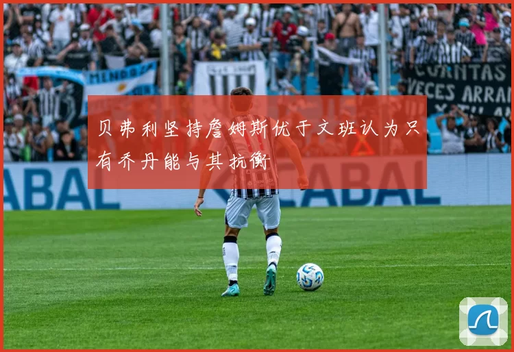 贝弗利坚持詹姆斯优于文班认为只有乔丹能与其抗衡
