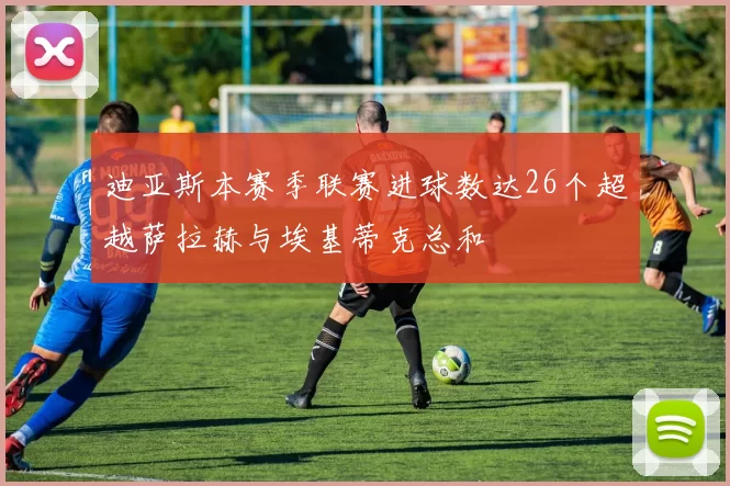 迪亚斯本赛季联赛进球数达26个超越萨拉赫与埃基蒂克总和
