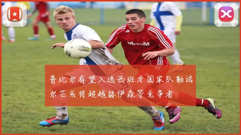 普比尔有望入选西班牙国家队勒诺尔芒或将超越赫伊森等竞争者