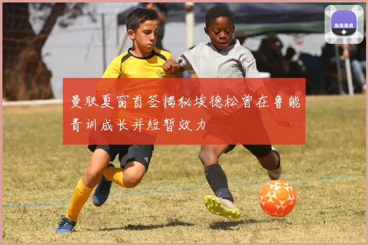 曼联夏窗首签揭秘埃德松曾在鲁能青训成长并短暂效力