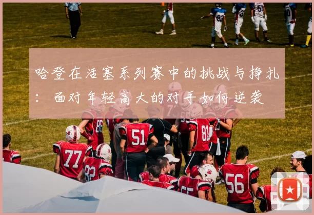 哈登在活塞系列赛中的挑战与挣扎：面对年轻高大的对手如何逆袭