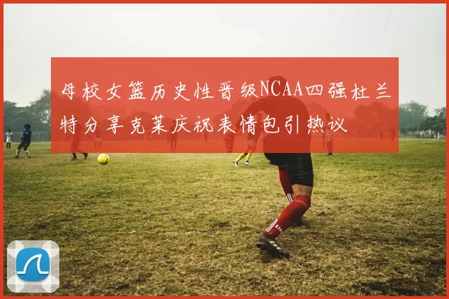 母校女篮历史性晋级NCAA四强杜兰特分享克莱庆祝表情包引热议