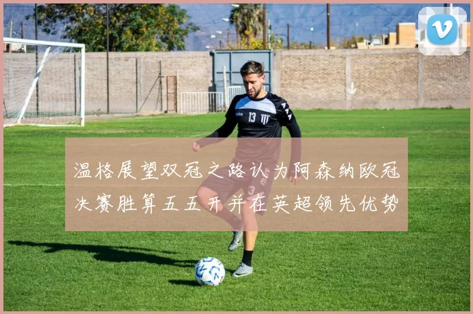温格展望双冠之路认为阿森纳欧冠决赛胜算五五开并在英超领先优势明显