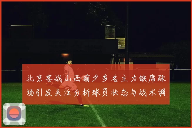 北京客战山西前夕多名主力缺席踩场引发关注分析球员状态与战术调整