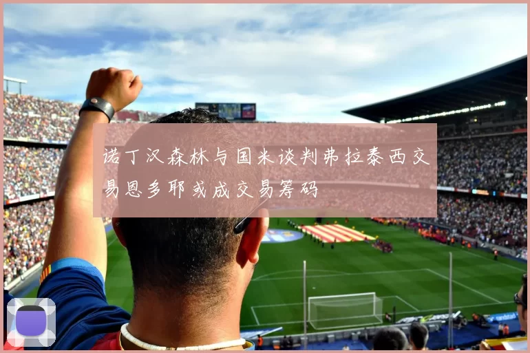 诺丁汉森林与国米谈判弗拉泰西交易恩多耶或成交易筹码