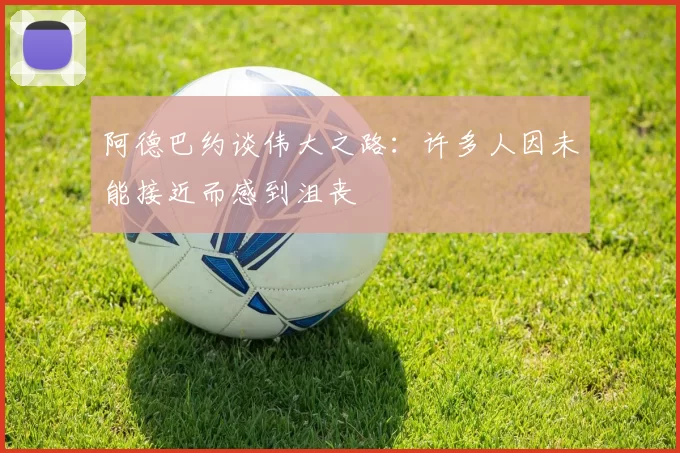 阿德巴约谈伟大之路：许多人因未能接近而感到沮丧