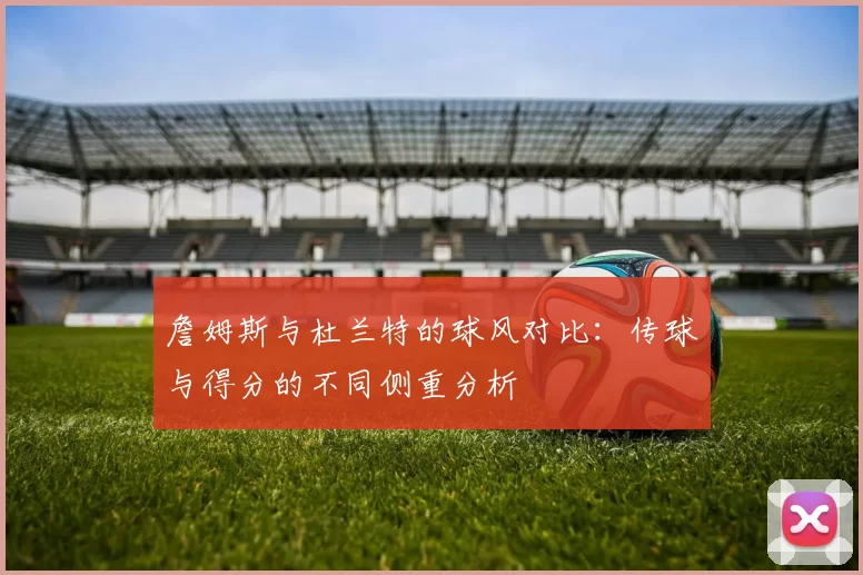 詹姆斯与杜兰特的球风对比：传球与得分的不同侧重分析