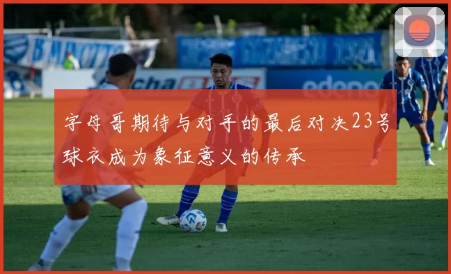 字母哥期待与对手的最后对决23号球衣成为象征意义的传承
