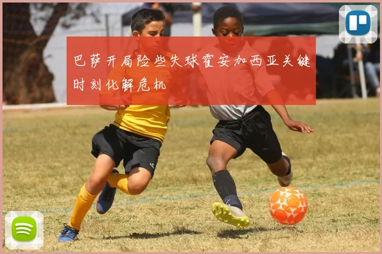 巴萨开局险些失球霍安加西亚关键时刻化解危机