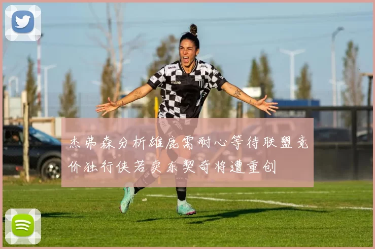 杰弗森分析雄鹿需耐心等待联盟竞价独行侠若卖东契奇将遭重创
