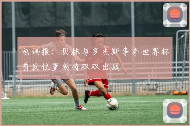 电讯报：贝林与罗杰斯争夺世界杯首发位置或将双双出战