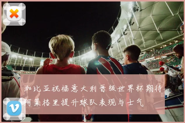 加比亚祝福意大利晋级世界杯期待阿莱格里提升球队表现与士气