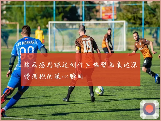 梅西感恩球迷创作巨幅壁画表达深情拥抱的暖心瞬间