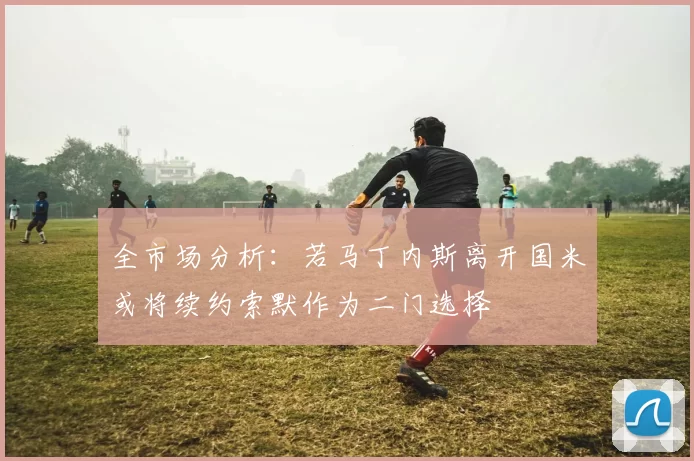 全市场分析：若马丁内斯离开国米或将续约索默作为二门选择